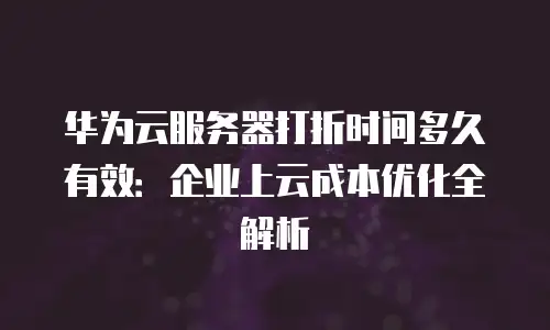 华为云服务器打折时间多久有效：企业上云成本优化全解析