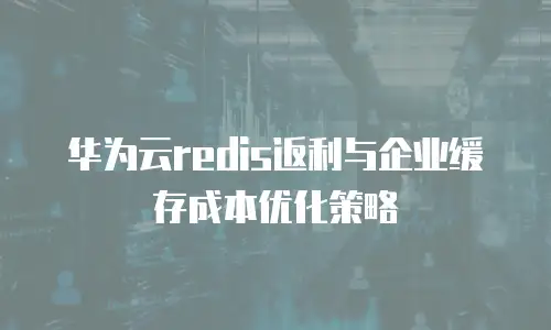华为云redis返利与企业缓存成本优化策略