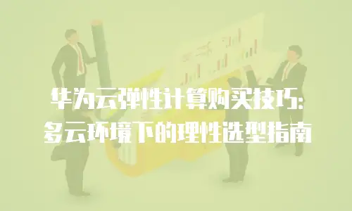 华为云弹性计算购买技巧：多云环境下的理性选型指南
