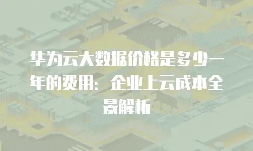 华为云大数据价格是多少一年的费用：企业上云成本全景解析