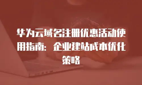 华为云域名注册优惠活动使用指南：企业建站成本优化策略