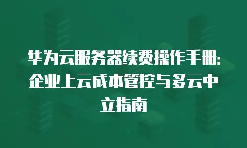 华为云服务器续费操作手册：企业上云成本管控与多云中立指南