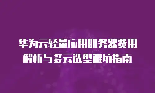 华为云轻量应用服务器费用解析与多云选型避坑指南