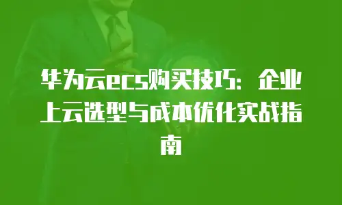 华为云ecs购买技巧：企业上云选型与成本优化实战指南