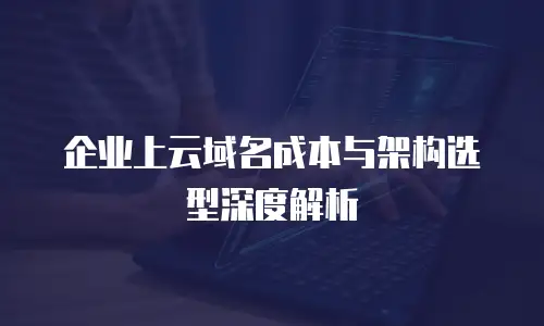 企业上云域名成本与架构选型深度解析