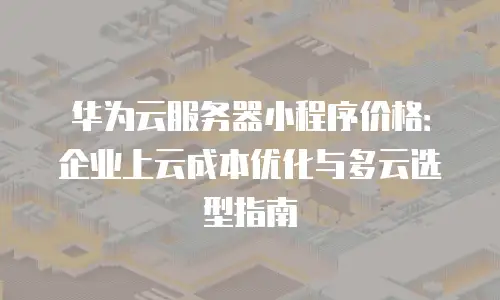 华为云服务器小程序价格：企业上云成本优化与多云选型指南