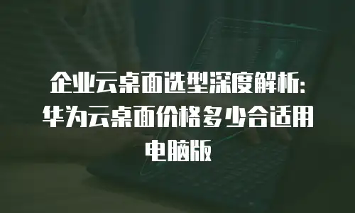 企业云桌面选型深度解析：华为云桌面价格多少合适用电脑版
