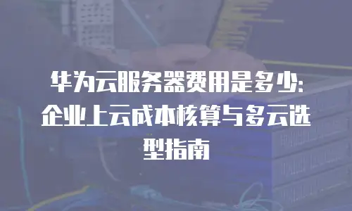 华为云服务器费用是多少：企业上云成本核算与多云选型指南