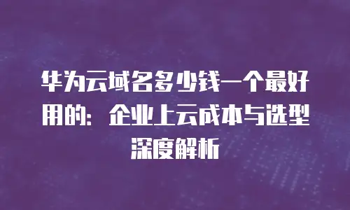 华为云域名多少钱一个最好用的：企业上云成本与选型深度解析
