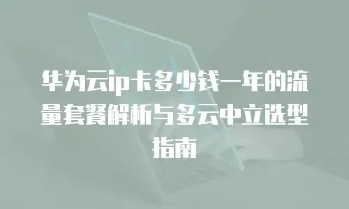 华为云ip卡多少钱一年的流量套餐解析与多云中立选型指南