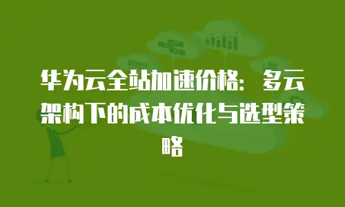 华为云全站加速价格：多云架构下的成本优化与选型策略