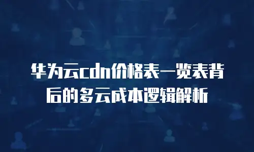华为云cdn价格表一览表背后的多云成本逻辑解析