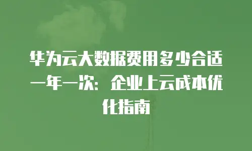 华为云大数据费用多少合适一年一次：企业上云成本优化指南