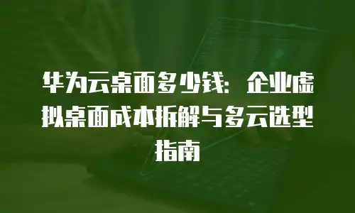 华为云桌面多少钱：企业虚拟桌面成本拆解与多云选型指南