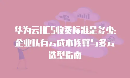 华为云HCS收费标准是多少：企业私有云成本核算与多云选型指南