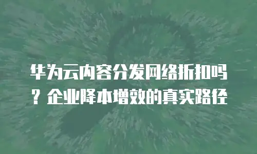 华为云内容分发网络折扣吗？企业降本增效的真实路径