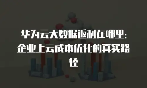 华为云大数据返利在哪里：企业上云成本优化的真实路径