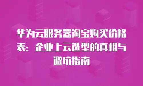 华为云服务器淘宝购买价格表：企业上云选型的真相与避坑指南