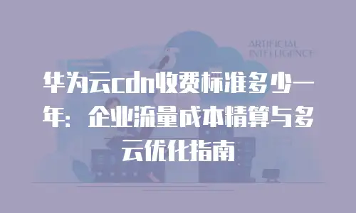 华为云cdn收费标准多少一年：企业流量成本精算与多云优化指南