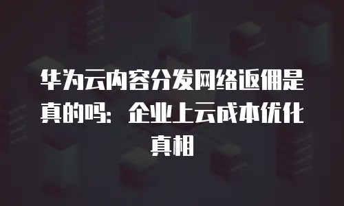 华为云内容分发网络返佣是真的吗：企业上云成本优化真相