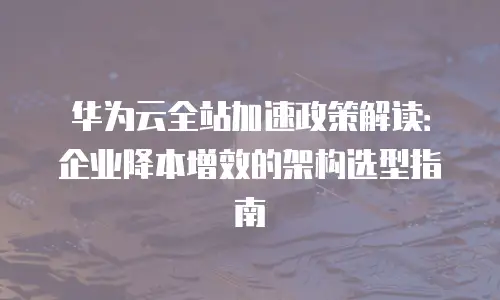 华为云全站加速政策解读：企业降本增效的架构选型指南