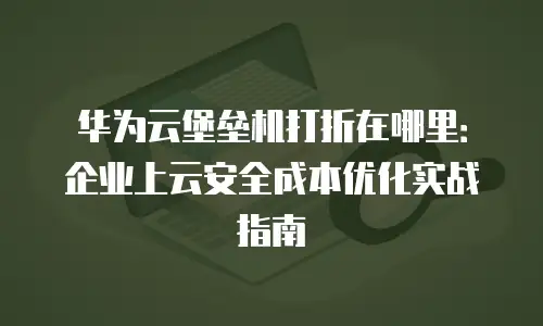 华为云堡垒机打折在哪里：企业上云安全成本优化实战指南