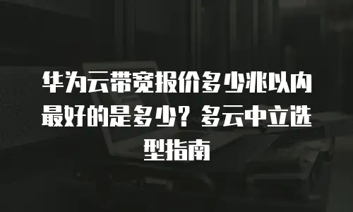 华为云带宽报价多少兆以内最好的是多少？多云中立选型指南