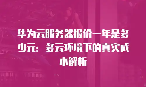 华为云服务器报价一年是多少元：多云环境下的真实成本解析