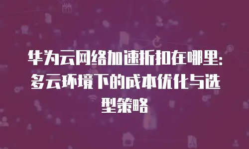 华为云网络加速折扣在哪里：多云环境下的成本优化与选型策略