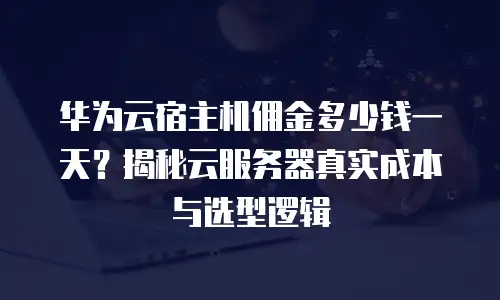 华为云宿主机佣金多少钱一天？揭秘云服务器真实成本与选型逻辑