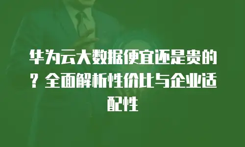 华为云大数据便宜还是贵的？全面解析性价比与企业适配性