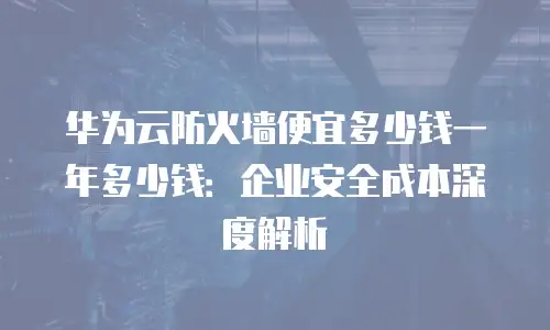 华为云防火墙便宜多少钱一年多少钱：企业安全成本深度解析