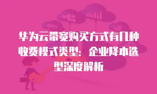 华为云带宽购买方式有几种收费模式类型：企业降本选型深度解析