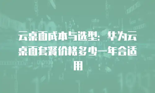 云桌面成本与选型：华为云桌面套餐价格多少一年合适用