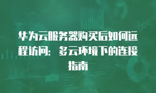 华为云服务器购买后如何远程访问：多云环境下的连接指南