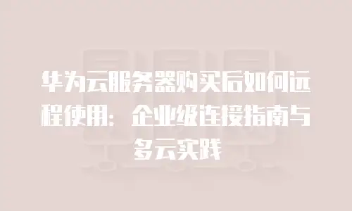 华为云服务器购买后如何远程使用：企业级连接指南与多云实践