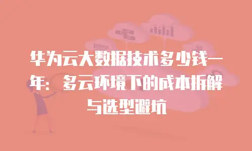 华为云大数据技术多少钱一年：多云环境下的成本拆解与选型避坑