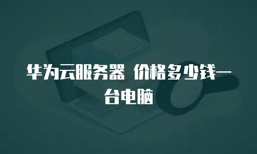 华为云服务器 价格多少钱一台电脑