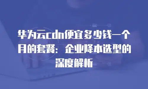 华为云cdn便宜多少钱一个月的套餐：企业降本选型的深度解析