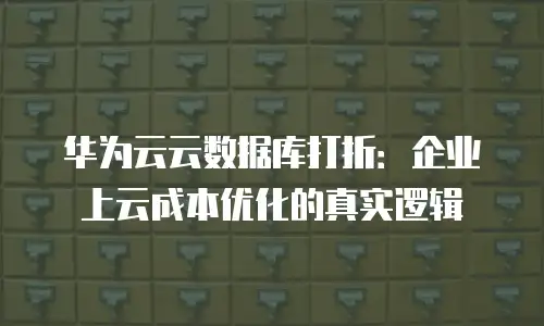 华为云云数据库打折：企业上云成本优化的真实逻辑