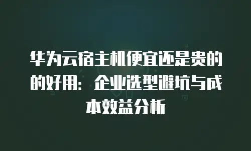 华为云宿主机便宜还是贵的的好用：企业选型避坑与成本效益分析