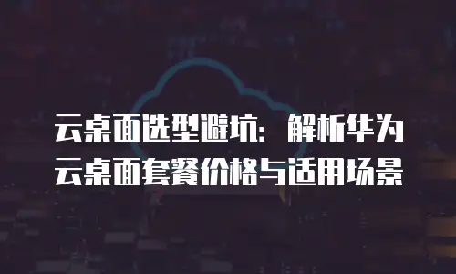 云桌面选型避坑：解析华为云桌面套餐价格与适用场景