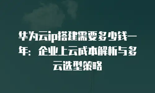 华为云ip搭建需要多少钱一年：企业上云成本解析与多云选型策略
