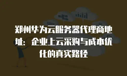 郑州华为云服务器代理商地址：企业上云采购与成本优化的真实路径