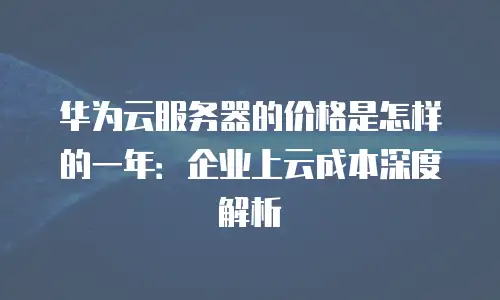 华为云服务器的价格是怎样的一年：企业上云成本深度解析