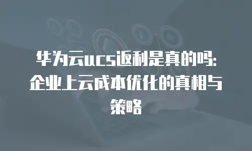 华为云ucs返利是真的吗：企业上云成本优化的真相与策略