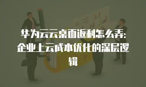 华为云云桌面返利怎么弄：企业上云成本优化的深层逻辑