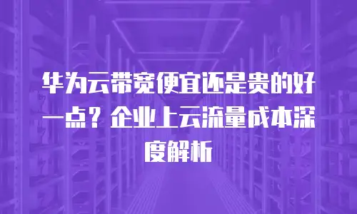 华为云带宽便宜还是贵的好一点？企业上云流量成本深度解析