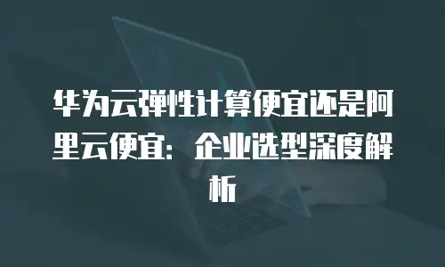 华为云弹性计算便宜还是阿里云便宜：企业选型深度解析