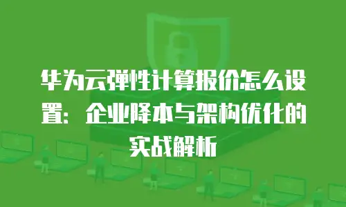 华为云弹性计算报价怎么设置：企业降本与架构优化的实战解析